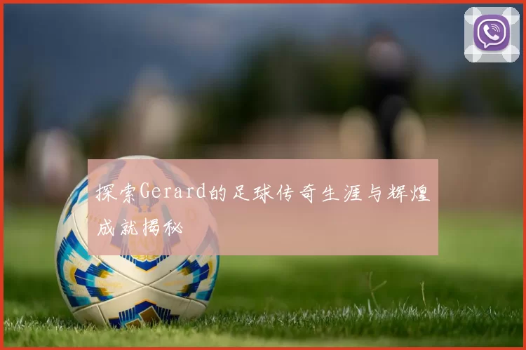 探索Gerard的足球传奇生涯与辉煌成就揭秘