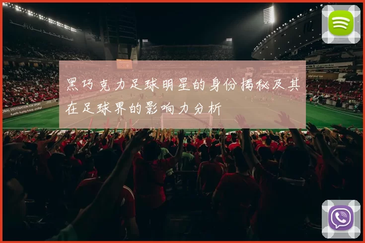 黑巧克力足球明星的身份揭秘及其在足球界的影响力分析