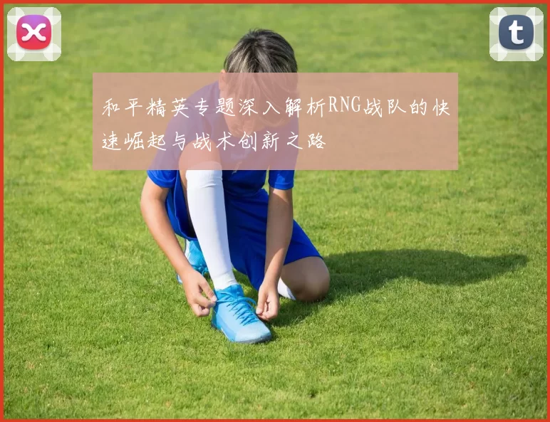 和平精英专题深入解析RNG战队的快速崛起与战术创新之路