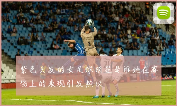 紫色头发的女足球明星是谁她在赛场上的表现引发热议
