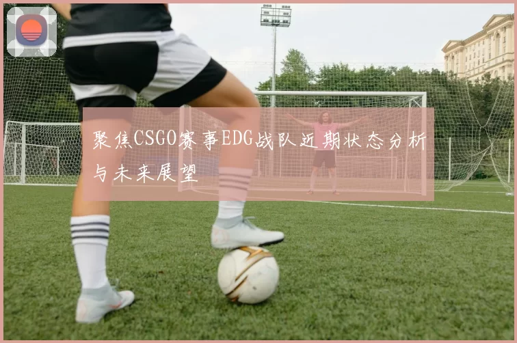 聚焦CSGO赛事EDG战队近期状态分析与未来展望