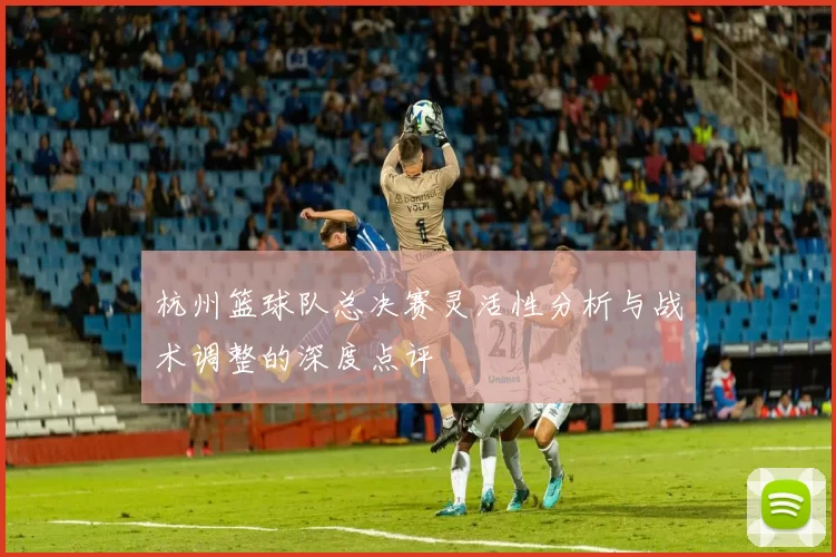 杭州篮球队总决赛灵活性分析与战术调整的深度点评