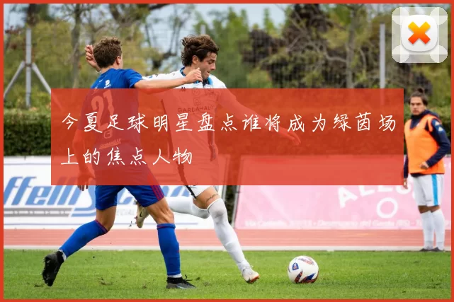 今夏足球明星盘点谁将成为绿茵场上的焦点人物