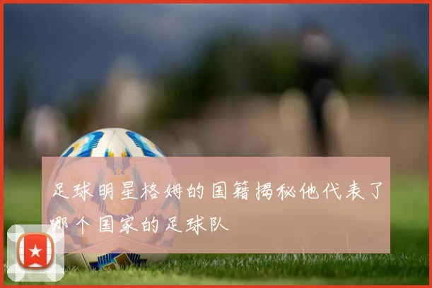 足球明星格姆的国籍揭秘他代表了哪个国家的足球队