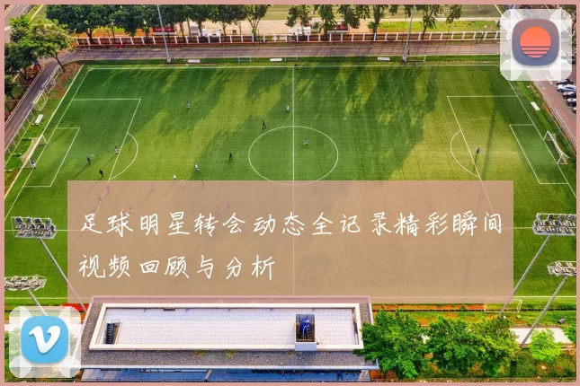 足球明星转会动态全记录精彩瞬间视频回顾与分析