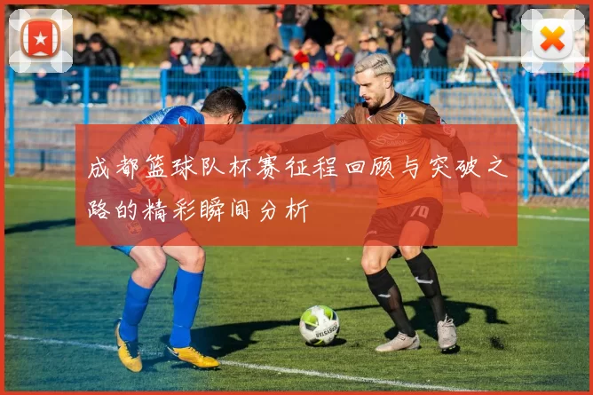 成都篮球队杯赛征程回顾与突破之路的精彩瞬间分析