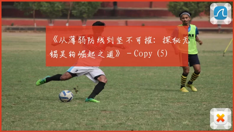 《从薄弱防线到坚不可摧：探秘无锡吴钩崛起之道》 - Copy (5)
