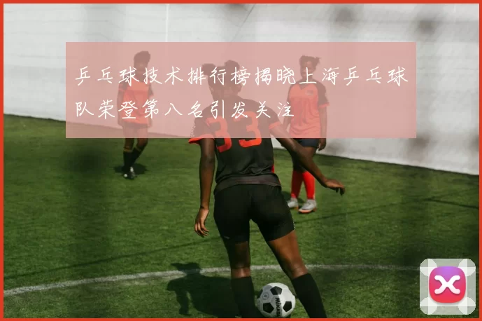 乒乓球技术排行榜揭晓上海乒乓球队荣登第八名引发关注