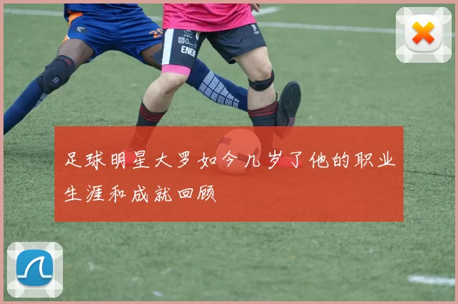 足球明星大罗如今几岁了他的职业生涯和成就回顾