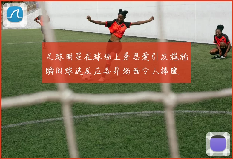 足球明星在球场上秀恩爱引发尴尬瞬间球迷反应各异场面令人捧腹