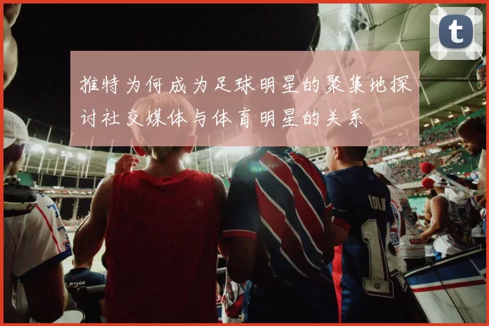 推特为何成为足球明星的聚集地探讨社交媒体与体育明星的关系
