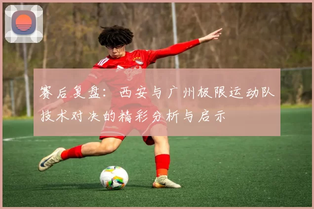 赛后复盘：西安与广州极限运动队技术对决的精彩分析与启示
