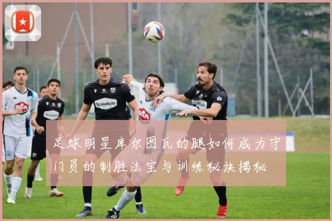 足球明星库尔图瓦的腿如何成为守门员的制胜法宝与训练秘诀揭秘