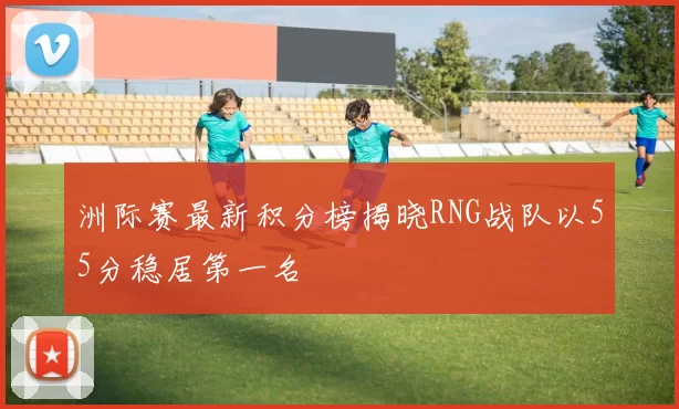 洲际赛最新积分榜揭晓RNG战队以55分稳居第一名