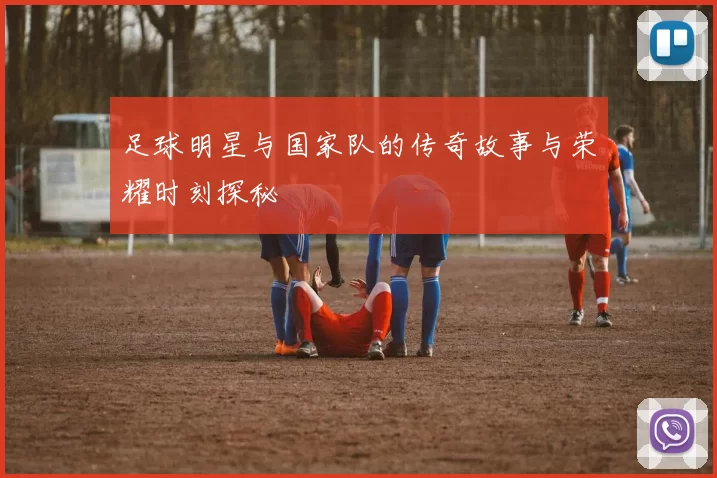 足球明星与国家队的传奇故事与荣耀时刻探秘