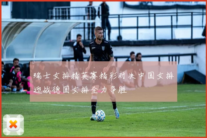 瑞士女排精英赛精彩对决中国女排迎战德国女排全力争胜
