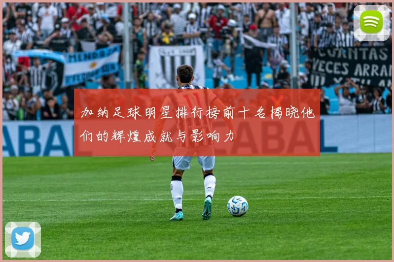 加纳足球明星排行榜前十名揭晓他们的辉煌成就与影响力