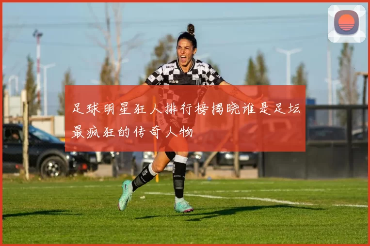 足球明星狂人排行榜揭晓谁是足坛最疯狂的传奇人物