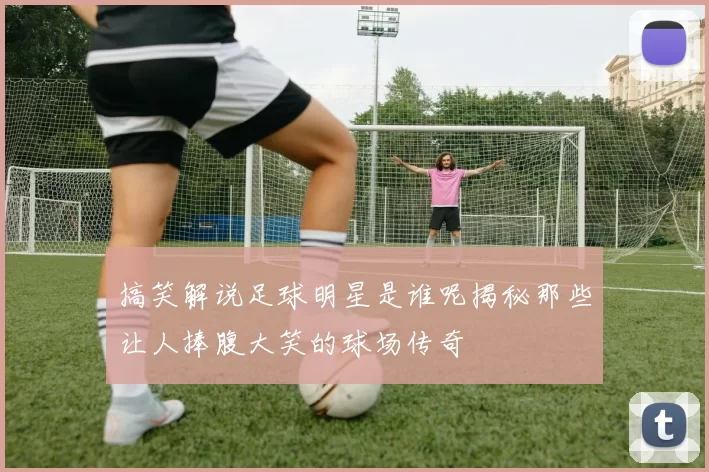 搞笑解说足球明星是谁呢揭秘那些让人捧腹大笑的球场传奇