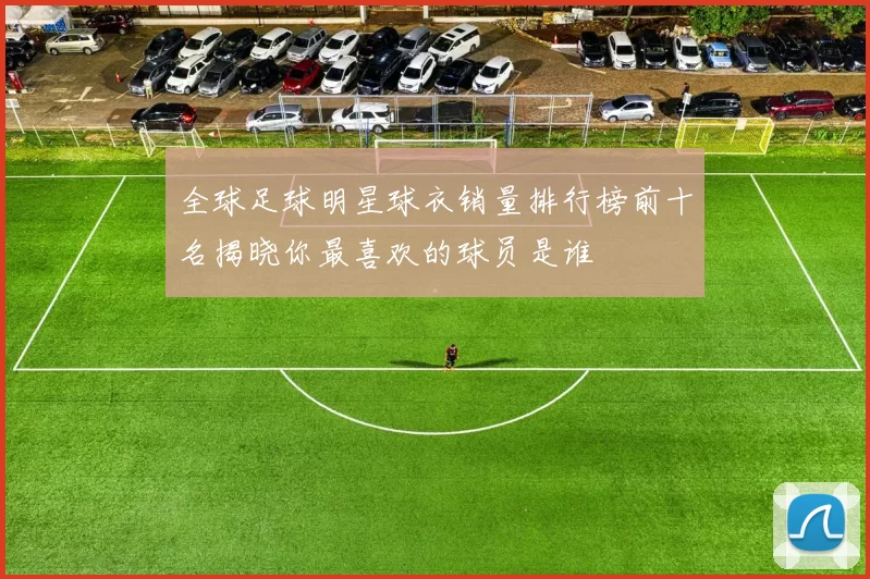 全球足球明星球衣销量排行榜前十名揭晓你最喜欢的球员是谁