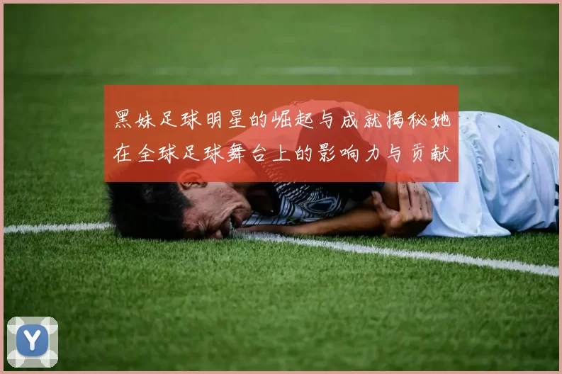 黑妹足球明星的崛起与成就揭秘她在全球足球舞台上的影响力与贡献
