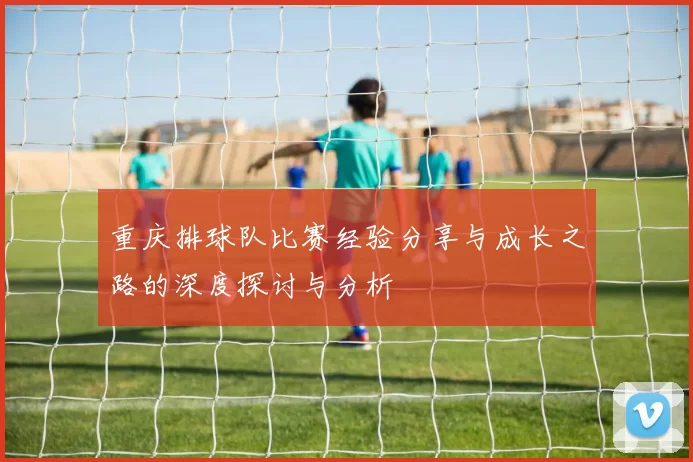 重庆排球队比赛经验分享与成长之路的深度探讨与分析