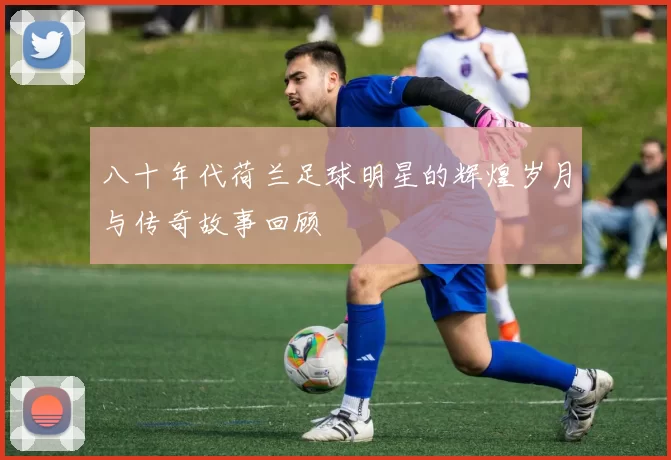 八十年代荷兰足球明星的辉煌岁月与传奇故事回顾
