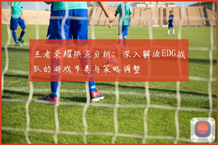 王者荣耀热点分析：深入解读EDG战队的游戏节奏与策略调整