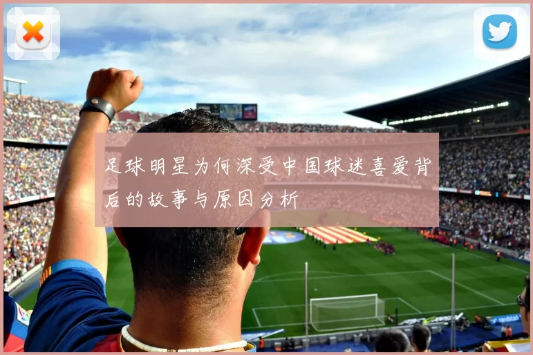 足球明星为何深受中国球迷喜爱背后的故事与原因分析