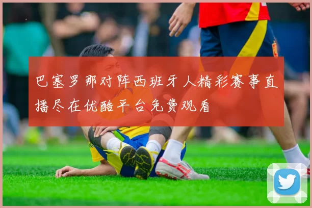 巴塞罗那对阵西班牙人精彩赛事直播尽在优酷平台免费观看