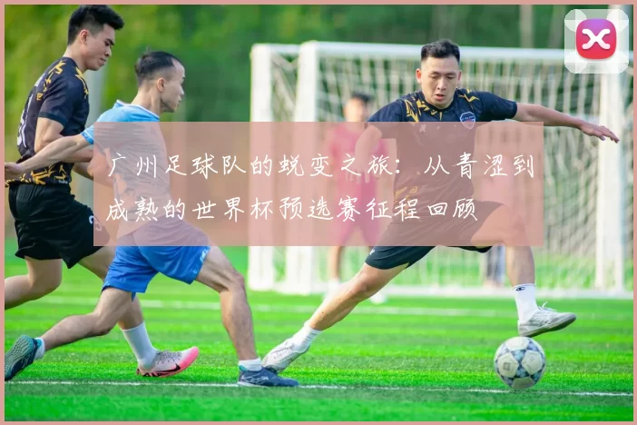 广州足球队的蜕变之旅：从青涩到成熟的世界杯预选赛征程回顾