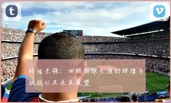 对话王强：回顾排球生涯的辉煌与挑战以及未来展望