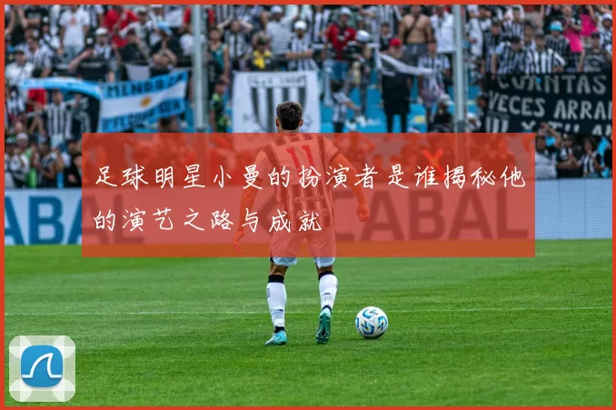 足球明星小曼的扮演者是谁揭秘他的演艺之路与成就