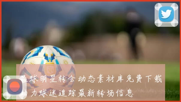 足球明星转会动态素材库免费下载助力球迷追踪最新转场信息