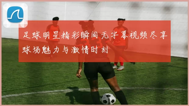 足球明星精彩瞬间无字幕视频尽享球场魅力与激情时刻