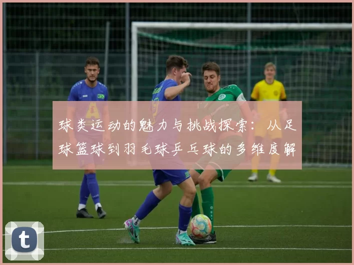 球类运动的魅力与挑战探索：从足球篮球到羽毛球乒乓球的多维度解析