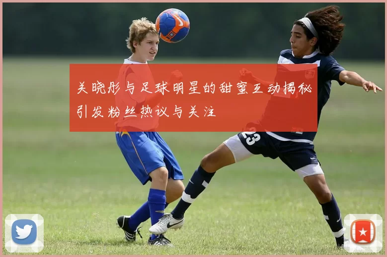 关晓彤与足球明星的甜蜜互动揭秘引发粉丝热议与关注