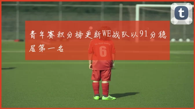 青年赛积分榜更新WE战队以91分稳居第一名