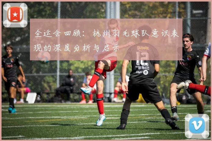 全运会回顾：杭州羽毛球队意识表现的深度分析与启示