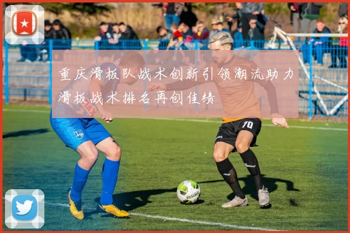 重庆滑板队战术创新引领潮流助力滑板战术排名再创佳绩