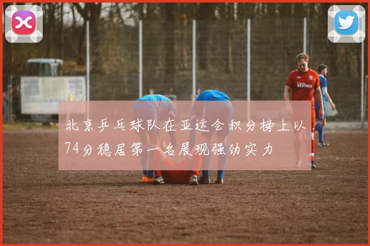 北京乒乓球队在亚运会积分榜上以74分稳居第一名展现强劲实力
