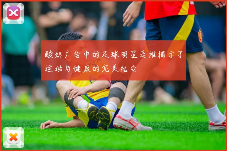 酸奶广告中的足球明星是谁揭示了运动与健康的完美结合