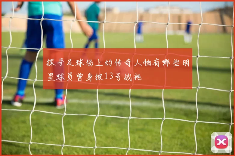 探寻足球场上的传奇人物有哪些明星球员曾身披13号战袍