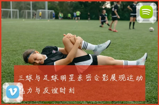 三球与足球明星亲密合影展现运动魅力与友谊时刻