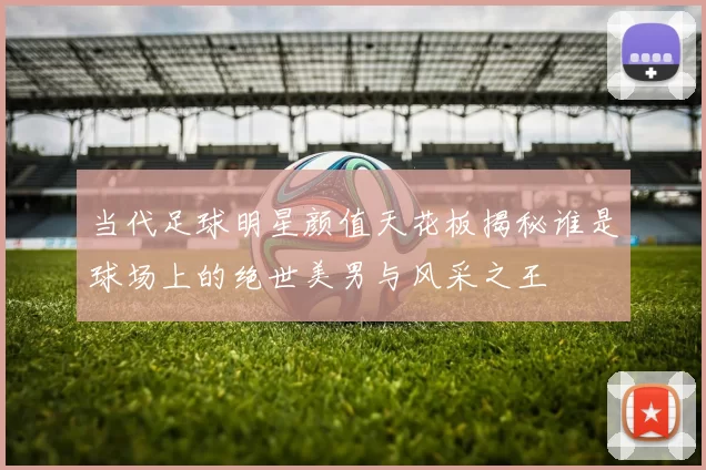 当代足球明星颜值天花板揭秘谁是球场上的绝世美男与风采之王