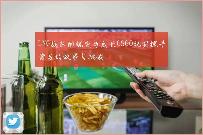 LNG战队的蜕变与成长CSGO纪实探寻背后的故事与挑战