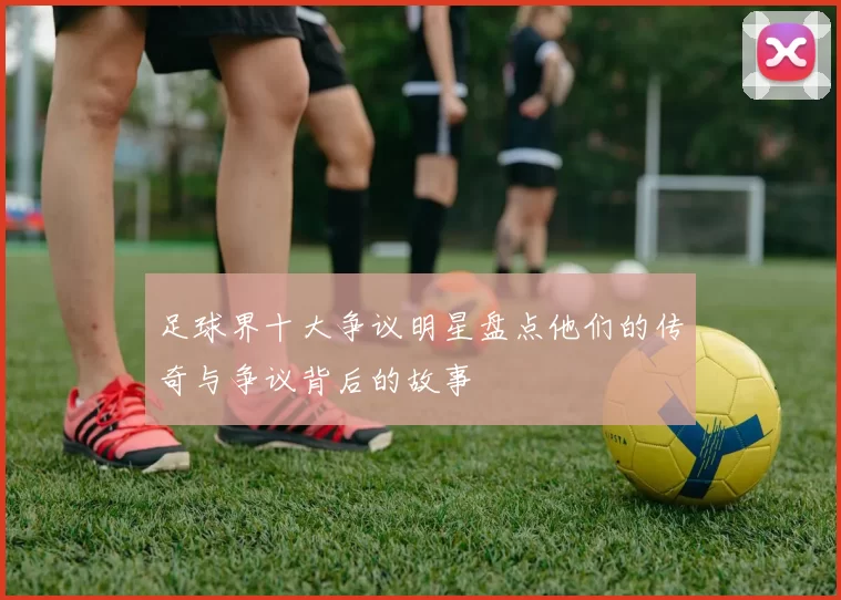 足球界十大争议明星盘点他们的传奇与争议背后的故事