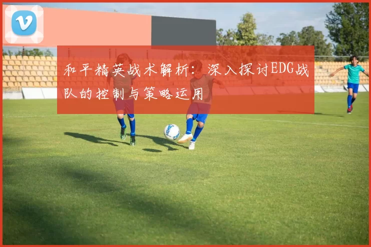 和平精英战术解析：深入探讨EDG战队的控制与策略运用