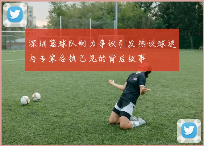 深圳篮球队耐力争议引发热议球迷与专家各执己见的背后故事
