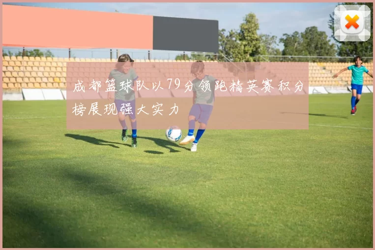 成都篮球队以79分领跑精英赛积分榜展现强大实力